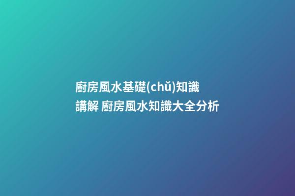 廚房風水基礎(chǔ)知識講解 廚房風水知識大全分析